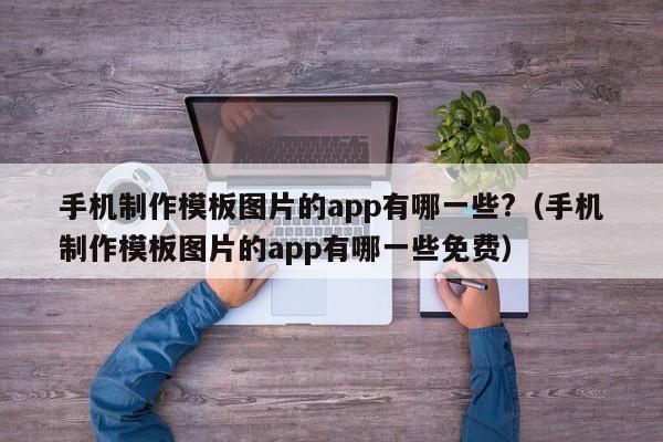 手机制作模板图片的app有哪一些?（手机制作模板图片的app有哪一些免费）