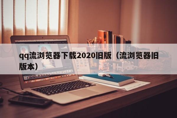 qq流浏览器下载2020旧版（流浏览器旧版本）