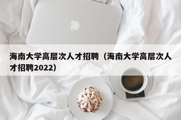 海南大学高层次人才招聘（海南大学高层次人才招聘2022）