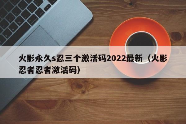 火影永久s忍三个激活码2022最新（火影忍者忍者激活码）