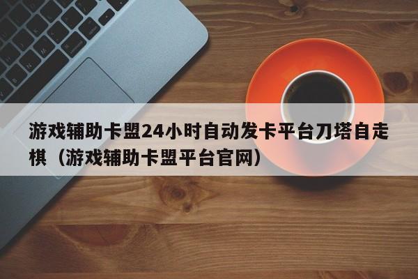 游戏辅助卡盟24小时自动发卡平台刀塔自走棋（游戏辅助卡盟平台官网）