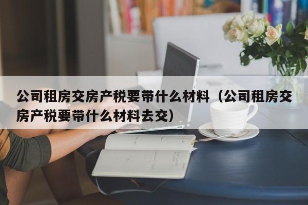 公司租房交房产税要带什么材料（公司租房交房产税要带什么材料去交）