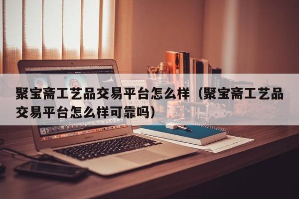 聚宝斋工艺品交易平台怎么样（聚宝斋工艺品交易平台怎么样可靠吗）