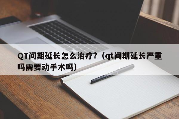 QT间期延长怎么治疗?（qt间期延长严重吗需要动手术吗）