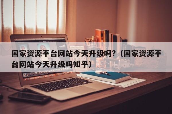 国家资源平台网站今天升级吗?（国家资源平台网站今天升级吗知乎）