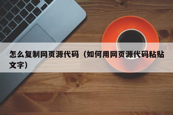 怎么复制网页源代码（如何用网页源代码粘贴文字）