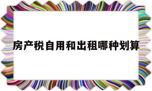 房产税自用和出租哪种划算(房产税是自己的房还是租房需要缴纳)