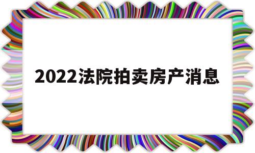 2022法院拍卖房产消息(2022法院拍卖房产消息公布)