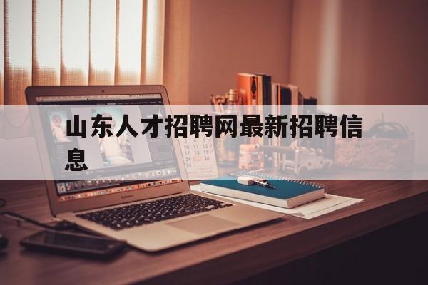 山东人才招聘网最新招聘信息(山东人才招聘网最新招聘信息网)