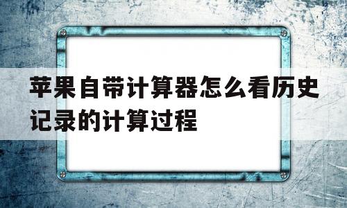 苹果自带计算器怎么看历史记录的计算过程(苹果自带计算器怎么看历史记录的计算过程视频)