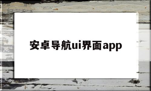 安卓导航ui界面app(安卓导航显示界面难看怎么换)