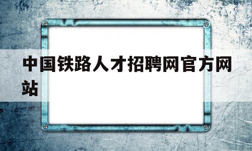 中国铁路人才招聘网官方网站(中国铁路人才招聘网站官网2021)