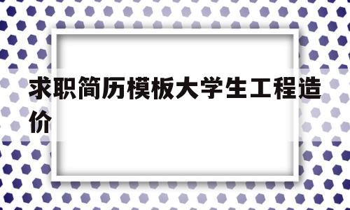 求职简历模板大学生工程造价(求职简历模板大学生工程造价怎么写)