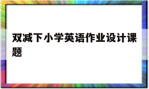 双减下小学英语作业设计课题(双减下小学英语作业设计课题研究小结)