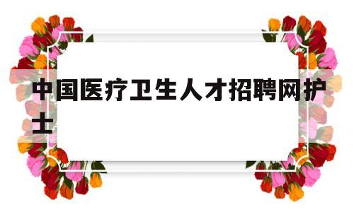 中国医疗卫生人才招聘网护士(中国医疗卫生人才招聘网护士招聘信息)