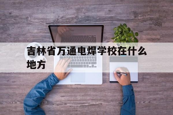 吉林省万通电焊学校在什么地方(吉林省万通电焊学校在什么地方办公)