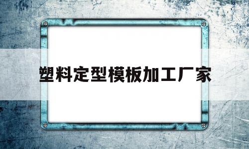 塑料定型模板加工厂家(塑料定型模板加工厂家电话)