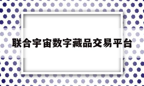 联合宇宙数字藏品交易平台(联合宇宙数字藏品交易平台官方群)