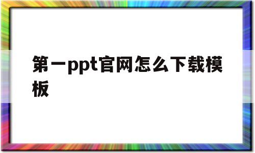 第一ppt官网怎么下载模板(第一ppt下载的模板在哪儿找)