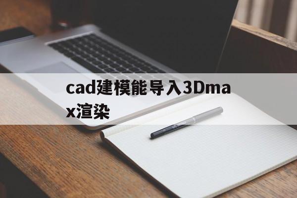 cad建模能导入3Dmax渲染(cad图导入3dmax建模无法打开)