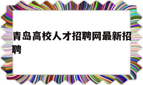 青岛高校人才招聘网最新招聘(青岛高校人才招聘网最新招聘信息网)