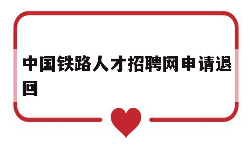 中国铁路人才招聘网申请退回(中国铁路人才招聘网申请退回简历)