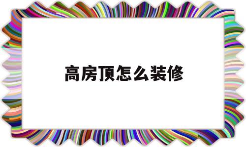 高房顶怎么装修(高房顶怎么装修好看)