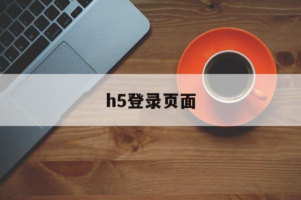 h5登录页面(h5登录页面下载个浏览器)