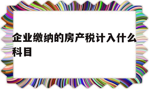 企业缴纳的房产税计入什么科目(企业缴纳的房产税计入什么科目里面)