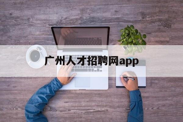 广州人才招聘网app(广州人才招聘网最新招聘2023)