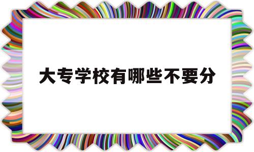 大专学校有哪些不要分(大专学校有哪些300分)