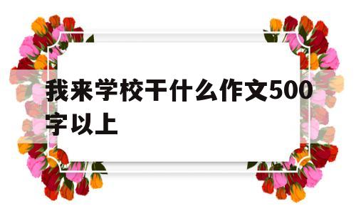 我来学校干什么作文500字以上(我来学校干什么作文500字以上怎么写)