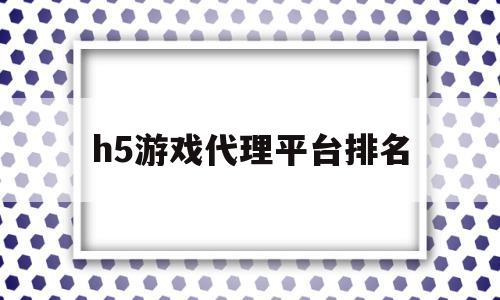 h5游戏代理平台排名(代理h5游戏需要多少钱)