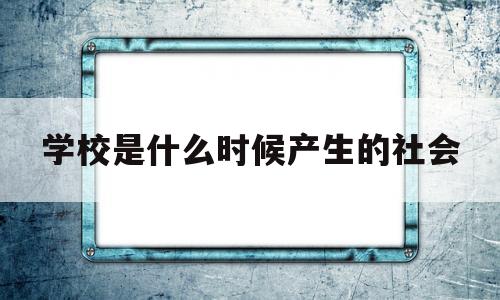 学校是什么时候产生的社会(学校是什么时候产生的社会环境)