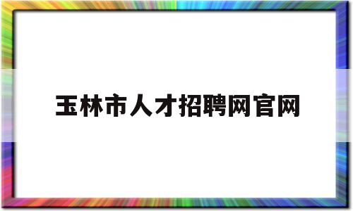 玉林市人才招聘网官网(玉林市人才招聘网官网入口)