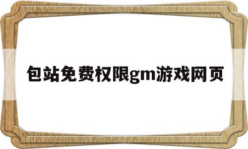 包站免费权限gm游戏网页(包站gm权限手游网址有哪些)