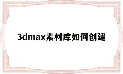 3dmax素材库如何创建(3d max 如何创建自己的材质库)