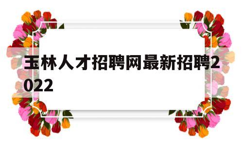 玉林人才招聘网最新招聘2022(玉林人才招聘网最新招聘2022咨询)