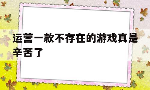 运营一款不存在的游戏真是辛苦了(运营一款不存在的游戏真是辛苦了呀)