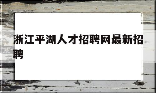 浙江平湖人才招聘网最新招聘(浙江平湖人才招聘网最新招聘官网)