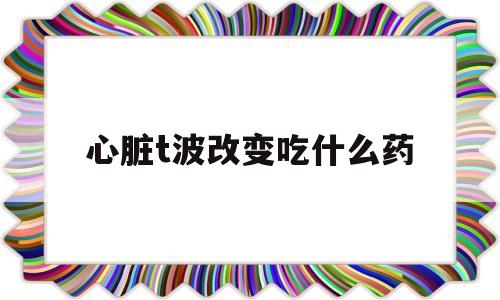 心脏t波改变吃什么药(心电图t波改变需要治疗吗)