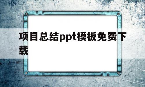 项目总结ppt模板免费下载(项目总结ppt模板免费下载网站)