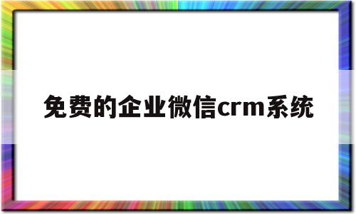 免费的企业微信crm系统(免费的企业微信crm系统有哪些)