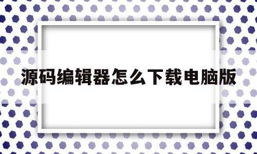 源码编辑器怎么下载电脑版(源码编辑器怎么下载电脑版软件)