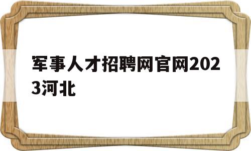 军事人才招聘网官网2023河北(军事人才招聘网官网2021年报名时间)