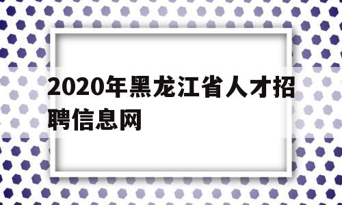 2020年黑龙江省人才招聘信息网(2020年黑龙江省人才招聘信息网官网)