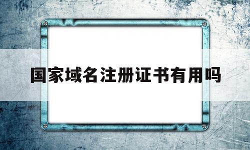 国家域名注册证书有用吗(国家域名注册证书有用吗知乎)