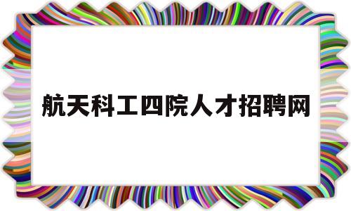 航天科工四院人才招聘网(航天科技四院43所校园招聘)