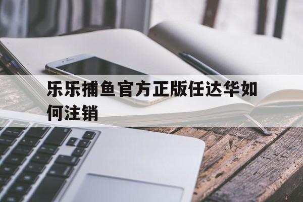 乐乐捕鱼官方正版任达华如何注销(乐乐捕鱼3d官方正版任达华怎么样)