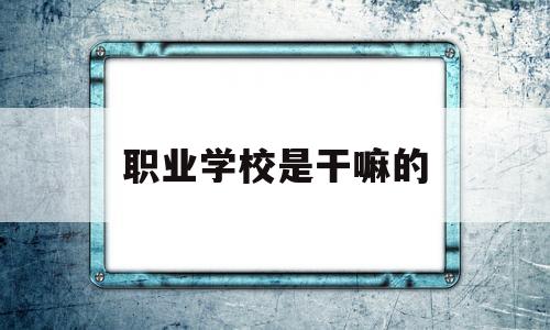 职业学校是干嘛的(职业学校干嘛的技校又是干嘛的)